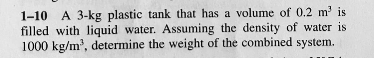 1-10 A 3-kg plastic tank that has a volume of 0.2 m³ is
filled with liquid water. Assuming the density of water is
1000 kg/m³, determine the weight of the combined system.
