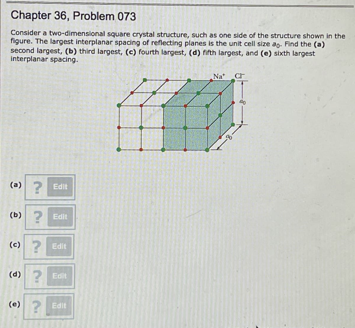 ### Chapter 36, Problem 073

Consider a two-dimensional square crystal structure, such as one side of the structure shown in the figure. The largest interplanar spacing of reflecting planes is the unit cell size \(a_0\). Find the (a) second largest, (b) third largest, (c) fourth largest, (d) fifth largest, and (e) sixth largest interplanar spacing.

#### Diagram Description:

The figure displays a three-dimensional crystal lattice structure of NaCl (Sodium Chloride) with the dimensions \(a_0 \times a_0 \times a_0\). The lattice has a cubic arrangement where each corner of the cube is represented by dots connected by lines. Sodium ions (Na⁺) and Chloride ions (Cl⁻) are arranged alternately at the lattice points.

Below the textual problem, there are editable text boxes for recording answers to parts (a) through (e):

(a) [Edit]
(b) [Edit]
(c) [Edit]
(d) [Edit]
(e) [Edit] 

### Explanation for Graphs or Diagrams:
- **3D Lattice Diagram**: The diagram depicts the cubic crystalline structure of NaCl, with labeled unit cell dimension \(a_0\).
- **Unit Cell**: A unit cell size is often denoted as \(a_0\), which represents the largest interplanar spacing in this context. The figure shows interplanar spacings and how they are defined within the structure.

For further calculations, understanding the relationship between lattice planes and interplanar spacings using crystallography and solid-state physics principles can help determine the subsequent largest interplanar spacings.