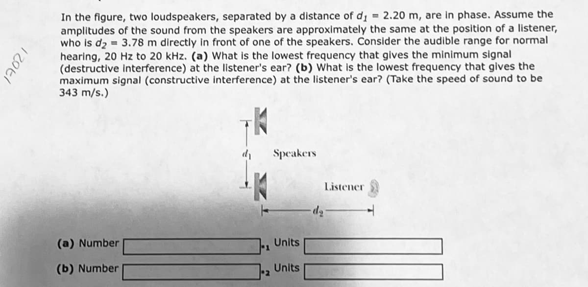 In the figure, two loudspeakers, separated by a distance of d = 2.20 m, are in phase. Assume the
amplitudes of the sound from the speakers are approximately the same at the position of a listener,
who is d2 = 3.78 m directly in front of one of the speakers. Consider the audible range for normal
hearing, 20 Hz to 20 kHz. (a) What is the lowest frequency that gives the minimum signal
(destructive interference) at the listener's ear? (b) What is the lowest frequency that gives the
maximum signal (constructive interference) at the listener's ear? (Take the speed of sound to be
343 m/s.)
Speakers
Listener
čp-
(a) Number
Units
(b) Number
Units
