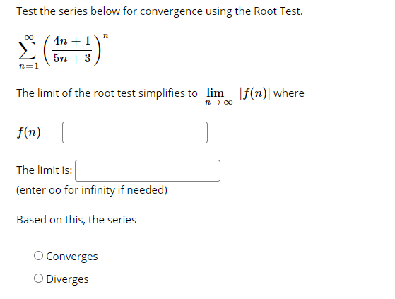 Test the series below for convergence using the Root Test.
Σ
4n + 1
5n + 3
n=1
The limit of the root test simplifies to lim |f(n)| where
n- 00
f(n) =
The limit is:
(enter oo for infinity if needed)
Based on this, the series
Converges
O Diverges
