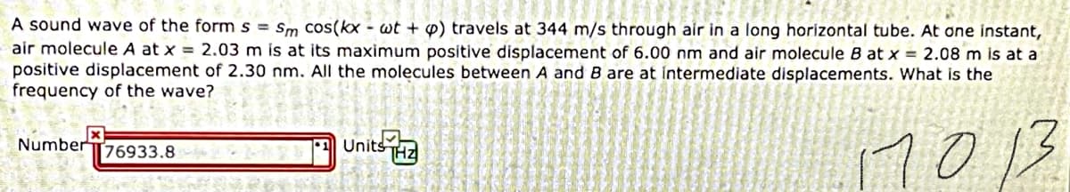 A sound wave of the form s = Sm cos(kx - wt + P) travels at 344 m/s through air in a long horizontal tube. At one instant,
air molecule A at x = 2.03 m Ís at its maximum positive displacement of 6.00 nm and air molecule B at x = 2.08 m is at a
positive displacement of 2.30 nm. All the molecules between A and B are at intermediate displacements. What is the
frequency of the wave?
7013
NumberT76933.8
•1 Units
THZ
