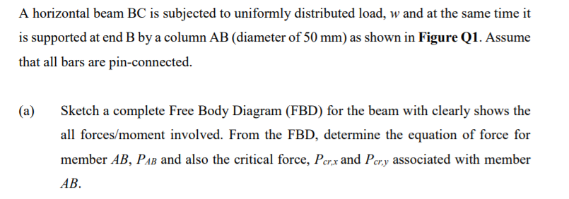 A horizontal beam BC is subjected to uniformly distributed load, w and at the same time it
is supported at end B by a column AB (diameter of 50 mm) as shown in Figure Q1. Assume
that all bars are pin-connected.
(a)
Sketch a complete Free Body Diagram (FBD) for the beam with clearly shows the
all forces/moment involved. From the FBD, determine the equation of force for
member AB, PAB and also the critical force, Per,x and Per.y associated with member
АВ.
