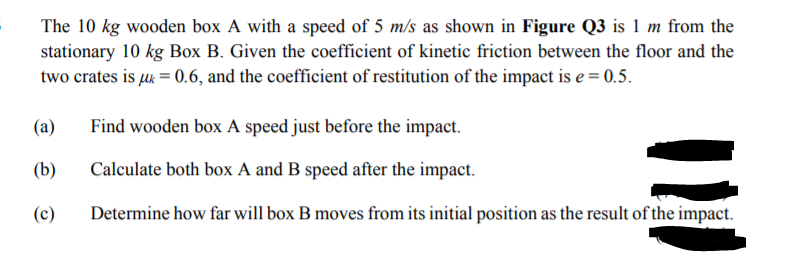 The 10 kg wooden box A with a speed of 5 m/s as shown in Figure Q3 is 1 m from the
stationary 10 kg Box B. Given the coefficient of kinetic friction between the floor and the
two crates is uk = 0.6, and the coefficient of restitution of the impact is e = 0.5.
(a)
Find wooden box A speed just before the impact.
(b)
Calculate both box A and B speed after the impact.
(c)
Determine how far will box B moves from its initial position as the result of the impact.
