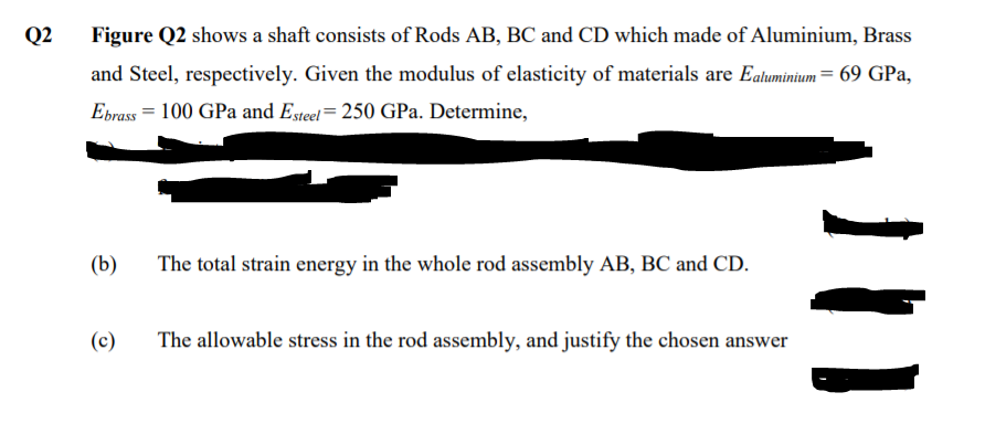 Q2
Figure Q2 shows a shaft consists of Rods AB, BC and CD which made of Aluminium, Brass
and Steel, respectively. Given the modulus of elasticity of materials are Ealuminium= 69 GPa,
Ebrass = 100 GPa and Esteel= 250 GPa. Determine,
(b)
The total strain energy in the whole rod assembly AB, BC and CD.
(c)
The allowable stress in the rod assembly, and justify the chosen answer
