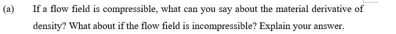 (a)
If a flow field is compressible, what can you say about the material derivative of
density? What about if the flow field is incompressible? Explain your answer.
