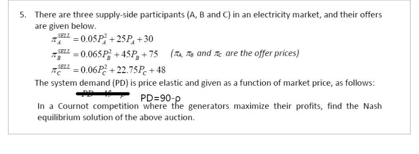 5. There are three supply-side participants (A, B and C) in an electricity market, and their offers
are given below.
SELL 0.05P+25P+30
ΠΑ
SELL
ПВ
=0.065P+45P+75
SELL = 0.06P+22.75Pc+48
По
(A, B and C are the offer prices)
The system demand (PD) is price elastic and given as a function of market price, as follows:
PD=90-p
In a Cournot competition where the generators maximize their profits, find the Nash
equilibrium solution of the above auction.