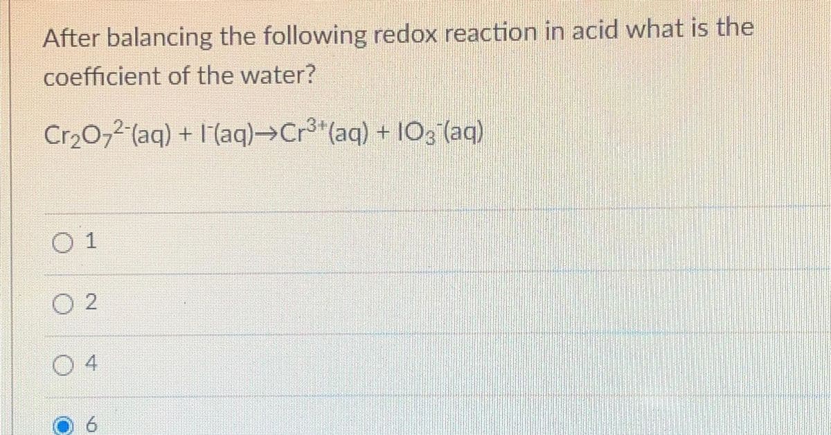 After balancing the following redox reaction in acid what is the
coefficient of the water?
Cr₂O₂2 (aq) + (aq)→Cr³¹(aq) + 103 (aq)
0 1
2
4
NO