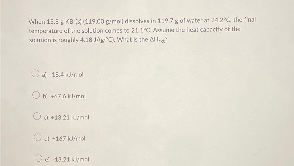 When 15.8 g KBr(s) (119.00 g/mol) dissolves in 119.7 g of water at 24.2°C, the final
temperature of the solution comes to 21.1°C. Assume the heat capacity of the
solution is roughly 4.18 J/(g.°C). What is the AHrxt?
Oa) -18.4 kJ/mol
Ob) +67.6 kJ/mol
O c) +13.21 kJ/mol
d) +167 kJ/mol
O e) -13.21 kJ/mol