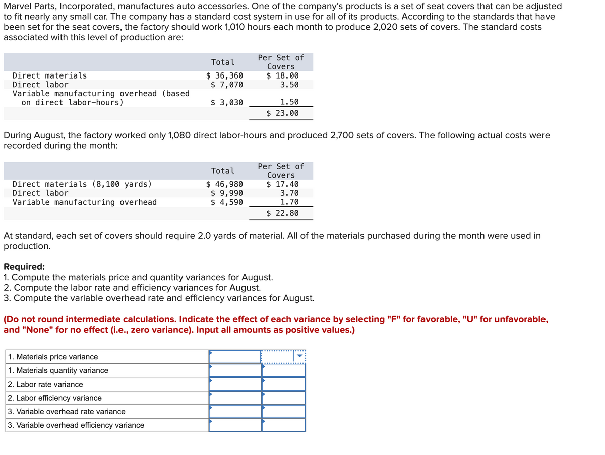 Marvel Parts, Incorporated, manufactures auto accessories. One of the company's products is a set of seat covers that can be adjusted
to fit nearly any small car. The company has a standard cost system in use for all of its products. According to the standards that have
been set for the seat covers, the factory should work 1,010 hours each month to produce 2,020 sets of covers. The standard costs
associated with this level of production are:
Direct materials
Direct labor
Variable manufacturing overhead (based
on direct labor-hours)
Direct materials (8,100 yards)
Direct labor
Variable manufacturing overhead
Total
$36,360
$7,070
$ 3,030
During August, the factory worked only 1,080 direct labor-hours and produced 2,700 sets of covers. The following actual costs were
recorded during the month:
Per Set of
Covers
$18.00
3.50
Total
$ 46,980
$ 9,990
$ 4,590
1. Materials price variance
1. Materials quantity variance
2. Labor rate variance
1.50
$23.00
2. Labor efficiency variance
3. Variable overhead rate variance
3. Variable overhead efficiency variance
Per Set of
Covers
$17.40
At standard, each set of covers should require 2.0 yards of material. All of the materials purchased during the month were used in
production.
3.70
1.70
$ 22.80
Required:
1. Compute the materials price and quantity variances for August.
2. Compute the labor rate and efficiency variances for August.
3. Compute the variable overhead rate and efficiency variances for August.
(Do not round intermediate calculations. Indicate the effect of each variance by selecting "F" for favorable, "U" for unfavorable,
and "None" for no effect (i.e., zero variance). Input all amounts as positive values.)