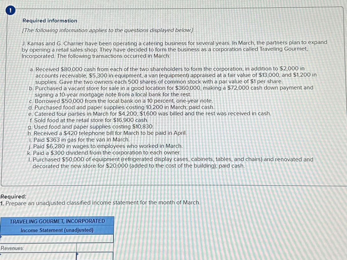 Required information
[The following information applies to the questions displayed below]
J. Kamas and G. Charrier have been operating a catering business for several years. In March, the partners plan to expand
by opening a retail sales shop. They have decided to form the business as a corporation called Traveling Gourmet,
Incorporated. The following transactions occurred in March
a. Received $80,000 cash from each of the two shareholders to form the corporation, in addition to $2,000 in
accounts receivable, $5,300 in equipment, a van (equipment) appraised at a fair value of $13,000, and $1,200 in
supplies. Gave the two owners each 500 shares of common stock with a par value of $1 per share.
b. Purchased a vacant store for sale in a good location for $360,000, making a $72,000 cash down payment and
signing a 10-year mortgage note from a local bank for the rest.
c. Borrowed $50,000 from the local bank on a 10 percent, one-year note.
d. Purchased food and paper supplies costing 10,200 in March, paid cash.
e. Catered four parties in March for $4,200, $1,600 was billed and the rest was received in cash.
f. Sold food at the retail store for $16,900 cash.
Revenues:
g. Used food and paper supplies costing $10,830.
h. Received a $420 telephone bill for March to be paid in April.
1. Paid $363 in gas for the van in March.
j. Paid $6,280 in wages to employees who worked in March.
k. Paid a $300 dividend from the corporation to each owner.
1. Purchased $50,000 of equipment (refrigerated display cases, cabinets, tables, and chairs) and renovated and
decorated the new store for $20,000 (added to the cost of the building); paid cash.
Required:
1. Prepare an unadjusted classified income statement for the month of March.
TRAVELING GOURMET, INCORPORATED
Income Statement (unadjusted)