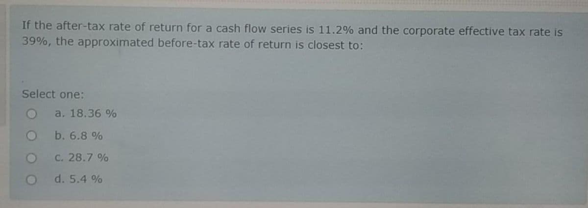 If the after-tax rate of return for a cash flow series is 11.2% and the corporate effective tax rate is
39%, the approximated before-tax rate of return is closest to:
Select one:
a. 18.36 %
b. 6.8 %
C. 28.7 %
d. 5.4 %
