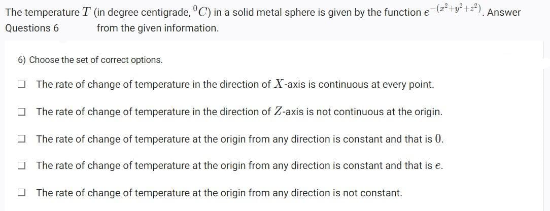 The temperature T (in degree centigrade, "C) in a solid metal sphere is given by the function e-(a+y*+z*). Answer
Questions 6
from the given information.
6) Choose the set of correct options.
The rate of change of temperature in the direction of X-axis is continuous at every point.
The rate of change of temperature in the direction of Z-axis is not continuous at the origin.
The rate of change of temperature at the origin from any direction is constant and that is 0.
The rate of change of temperature at the origin from any direction is constant and that is e.
The rate of change of temperature at the origin from any direction is not constant.
