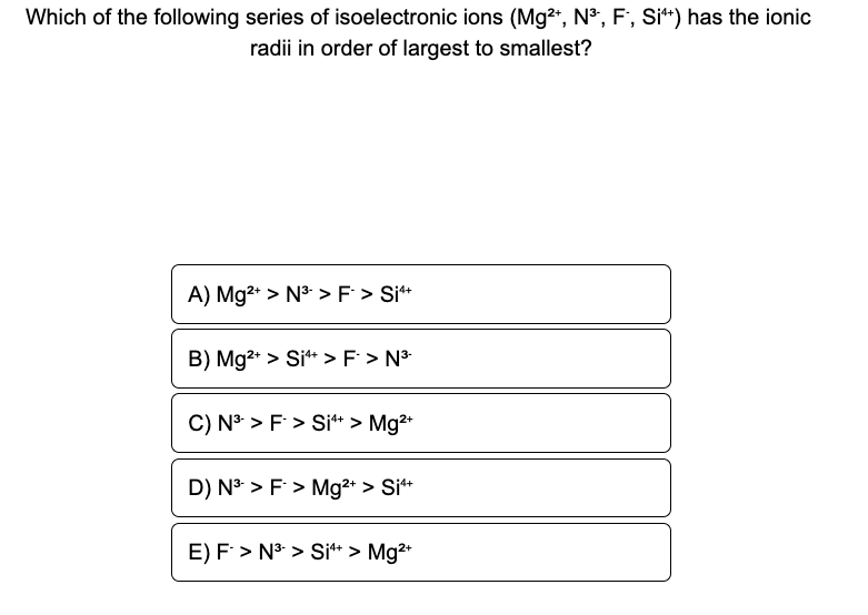 Which of the following series of isoelectronic ions (Mg²+, N³, F, Si+) has the ionic
radii in order of largest to smallest?
A) Mg²+ > N³-> F > Si4+
B) Mg2+ > Si4+ > F > N³-
C) N³ > F > Si¹+ > Mg²+
D) N³ > F > Mg²+ > Si¹+
E) F > N³-> Si4+ > Mg²+