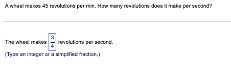 A wheel makes 45 revolutions per min. How many revolutions does it make per second?
3
The wheel makes
(Type an integer or a simplified fraction.)
revolutions per second.