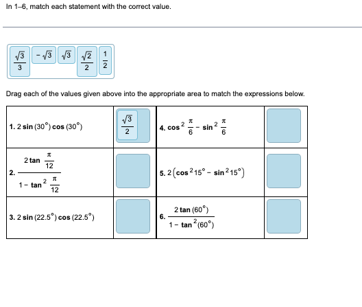 In 1-6, match each statement with the correct value.
الله انت
Drag each of the values given above into the appropriate area to match the expressions below.
1.2 sin (30°) cos (30°)
2.
√3√3 √2 1
2 2
2 tan
1- tan
Л
12
2
J
12
3. 2 sin (22.5°) cos (22.5°)
√3
2
4. cos
2
6.
-sin 2 *
5.2 (cos215° - sin 215°)
2 tan (60°)
1- tan² (60°)