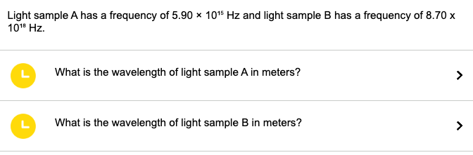 Light sample A has a frequency of 5.90 x 10¹5 Hz and light sample B has a frequency of 8.70 x
10¹⁰ Hz.
L
L
What is the wavelength of light sample A in meters?
What is the wavelength of light sample B in meters?