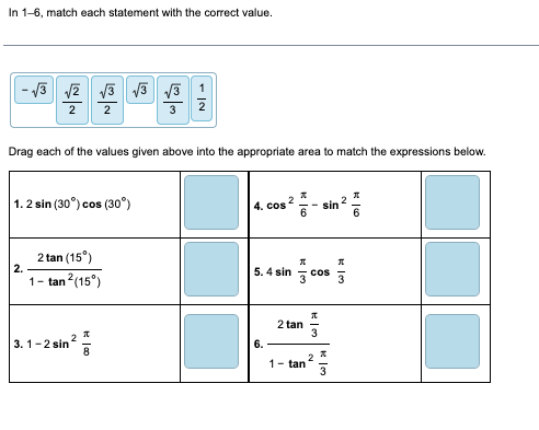 In 1-6, match each statement with the correct value.
-√3 √2 √3 √3 √3 1
2 2
Drag each of the values given above into the appropriate area to match the expressions below.
1.2 sin (30°) cos (30°)
2.
2 tan (15⁰)
1-tan² (15⁰)
3. 1-2 sin ²
2
H00
4. cos2
5. 4 sin
6.
Ko
2 tan
Л
3 cos 3
W|H
sin
2
1- tan
2
J
ان
K 6