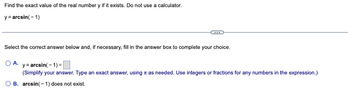 Find the exact value of the real number y if it exists. Do not use a calculator.
y = arcsin (-1)
Select the correct answer below and, if necessary, fill in the answer box to complete your choice.
O A. y=arcsin(-1)=
(Simplify your answer. Type an exact answer, using it as needed. Use integers or fractions for any numbers in the expression.)
OB. arcsin(-1) does not exist.
