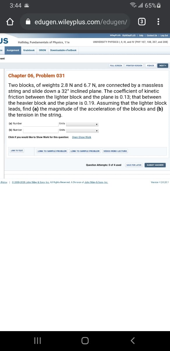 3:44 *
3 all 65%
edugen.wileyplus.com/edugen/
3
WileyPLUS: MywileyPLUS | Halp | Contact Us | Log Out
US
Halliday, Fundamentals of Physics, 11e
UNIVERSITY PHYSICS I, II, III, and IV (PHY 107, 108, 207, and 208)
ce
Assignment
Gradebook
ORION
Downloadable eTextbook
nent
PRINTER VERSION
4BACK
NEXT
Chapter 06, Problem 031
Two blocks, of weights 2.8 N and 6.7 N, are connected by a massless
string and slide down a 32° inclined plane. The coefficient of kinetic
friction between the lighter block and the plane is 0.13; that between
the heavier block and the plane is 0.19. Assuming that the lighter block
leads, find (a) the magnitude of the acceleration of the blocks and (b)
the tension in the string.
(a) Number
Units
(b) Number
Units
Click if you would like to Show Work for this question: Open Show Work
LINK TO TEXT
LINK TO SAMPLE PROBLEM
LINK TO SAMPLE PROBLEM
VIDEO MINI-LECTURE
Question Attempts: 0 of 4 used
SAVE FOR LATER
SUBMIT ANSWER
Policy I2000-2020 Jehn Wiley & Sons, Inc. All Rights Reserved. A Division of Jehn Wiley & Sons, Inc.
Version 4.24.20.1
