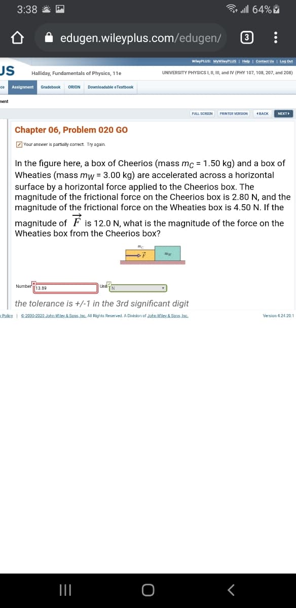 3:38 *
3 ull 64%
edugen.wileyplus.com/edugen/
3
WilayPLUS: MyWilayPLUS | Help | Contact Us | Log Out
US
Halliday, Fundamentals of Physics, 11e
UNIVERSITY PHYSICSI, II, II, and IV (PHY 107, 108, 207, and 208)
Assignment
Gradebook
ORION
Downloadable e Textbook
ce
nent
PRINTER VERSION
NEXT
Chapter 06, Problem 020 GO
Z Your answer is partially correct. Try again.
In the figure here, a box of Cheerios (mass mc = 1.50 kg) and a box of
Wheaties (mass mw = 3.00 kg) are accelerated across a horizontal
surface by a horizontal force applied to the Cheerios box. The
magnitude of the frictional force on the Cheerios box is 2.80 N, and the
magnitude of the frictional force on the Wheaties box is 4.50 N. If the
magnitude of F is 12.0 N, what is the magnitude of the force on the
Wheaties box from the Cheerios box?
Number13.89
the tolerance is +/-1 in the 3rd significant digit
Policy | 2000-2020 John Wiley & Sons. Inc. All Rights Reserved. A Division of John Wiley & Scns. Inc.
Version 4.24.20
