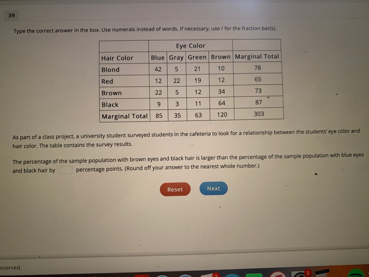 39
Type the correct answer in the box. Use numerals instead of words. If necessary, use /for the fraction bar(s).
Eye Color
Hair Color
Blue Gray Green Brown Marginal Total
Blond
42
21
10
78
Red
12
22
19
12
65
Brown
22
5
12
34
73
Black
11
64
87
Marginal Total
85
35
63
120
303
As part of a class project, a university student surveyed students in the cafeteria to look for a relationship between the students' eye color and
hair color. The table contains the survey results.
The percentage of the sample population with brown eyes and black hair is larger than the percentage of the sample population with blue eyes
and black hair by
percentage points. (Round off your answer to the nearest whole number.)
Reset
Next
eserved.
