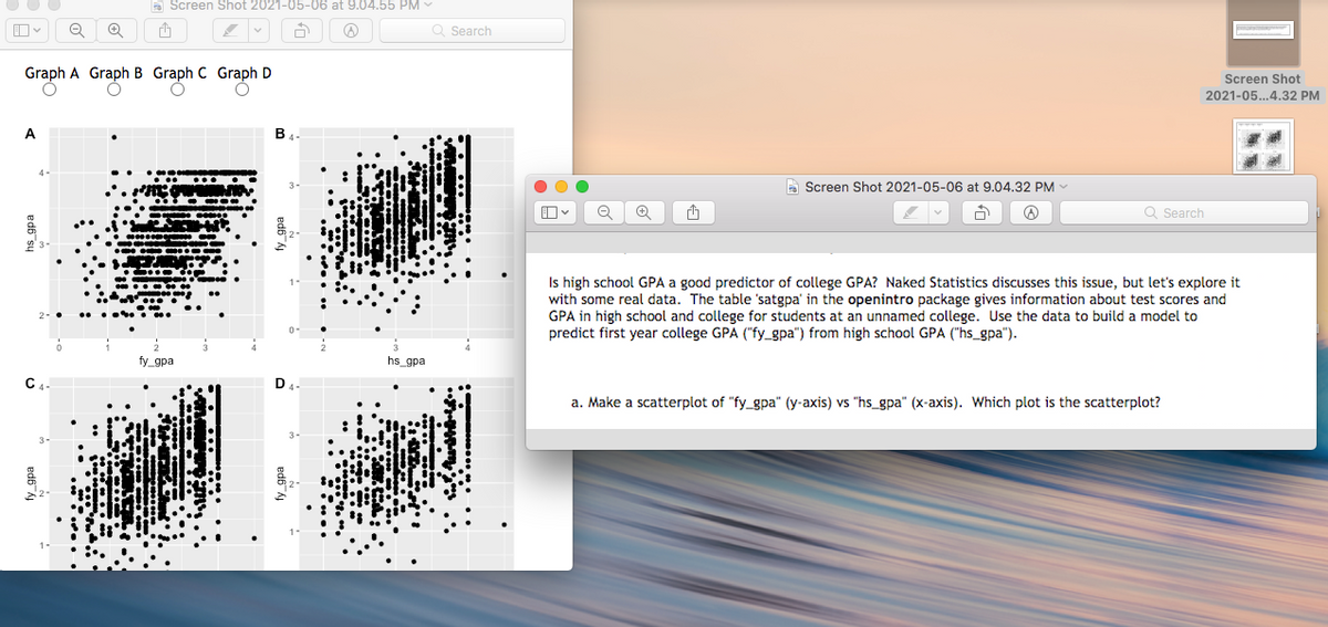 a Screen Shot 2021-05-06 at 9.04.55 PM
Q Search
Graph A Graph B Graph C Graph D
Screen Shot
2021-05...4.32 PM
A Screen Shot 2021-05-06 at 9.04.32 PM
Q Search
Is high school GPA a good predictor of college GPA? Naked Statistics discusses this issue, but let's explore it
with some real data. The table 'satgpa' in the openintro package gives information about test scores and
GPA in high school and college for students at an unnamed college. Use the data to build a model to
predict first year college GPA ("fy_gpa") from high school GPA ("hs_gpa").
fy_gpa
hs_gpa
a. Make a scatterplot of "fy_gpa" (y-axis) vs "hs_gpa" (x-axis). Which plot is the scatterplot?
