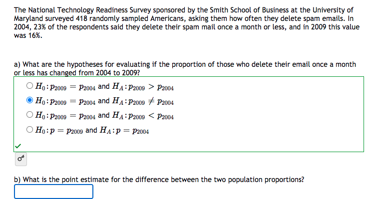 The National Technology Readiness Survey sponsored by the Smith School of Business at the University of
Maryland surveyed 418 randomly sampled Americans, asking them how often they delete spam emails. In
2004, 23% of the respondents said they delete their spam mail once a month or less, and in 2009 this value
was 16%.
a) What are the hypotheses for evaluating if the proportion of those who delete their email once a month
or less has changed from 2004 to 2009?
O Ho: P2009 = P2004 and HA:P2009 > P2004
Ho:P2009
P2004 and HA: P2009 # P2004
O Ho:P2009
P2004 and HA: P2009 < P2004
О Но:р — р2009 and HA:p — Р2004
b) What is the point estimate for the difference between the two population proportions?
