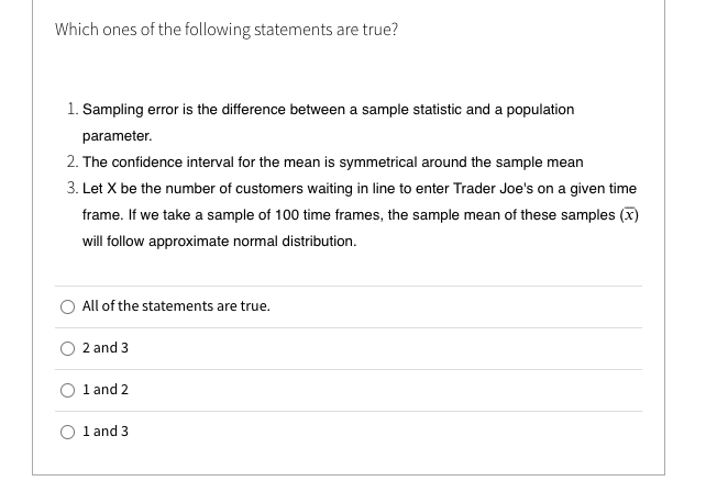 Which ones of the following statements are true?
1. Sampling error is the difference between a sample statistic and a population
parameter.
2. The confidence interval for the mean is symmetrical around the sample mean
3. Let X be the number of customers waiting in line to enter Trader Joe's on a given time
frame. If we take a sample of 100 time frames, the sample mean of these samples (x)
will follow approximate normal distribution.
All of the statements are true.
2 and 3
O 1 and 2
O 1 and 3
