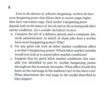 1.
Even in the absence of collective bargaining, workers do have
some bargaining power that allows them to recelve wages higher
than their reservatlon wage. Each worker's bargaining power
depends both on the nature of the job and on the economywide labor
market conditions. Let's consider each factor in turn.
a. Compare the Job of a delivery person and a computer net-
work administrator. In which of these jobs does a worker
have more bargaining power? Why?
b. For any given job, how do labor market conditions affect
a worker's bargalning power? Which labor market variable
would you look at to assess labor-market conditions?
c. Suppose that for given labor market conditions (the vari-
able you identified in part b), worker bargaining power
throughout the economy increases. What effect would this
have on the real wage in the medium run? in the short run?
What determines the real wage in the model described in
this chapter?

