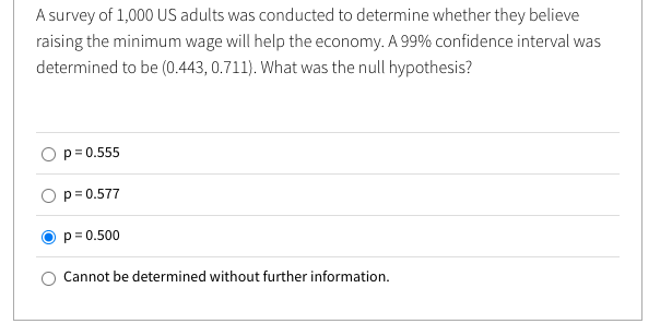 A survey of 1,000 US adults was conducted to determine whether they believe
raising the minimum wage will help the economy. A 99% confidence interval was
determined to be (0.443, 0.711). What was the null hypothesis?
p= 0.555
p= 0.577
p= 0.500
Cannot be determined without further information.
