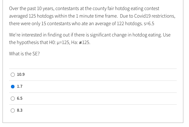 Over the past 10 years, contestants at the county fair hotdog eating contest
averaged 125 hotdogs within the 1 minute time frame. Due to Covid19 restrictions,
there were only 15 contestants who ate an average of 122 hotdogs. s=6.5
We're interested in finding out if there is significant change in hotdog eating. Use
the hypothesis that H0: µ=125, Ha: #125.
What is the SE?
10.9
1.7
6.5
8.3
