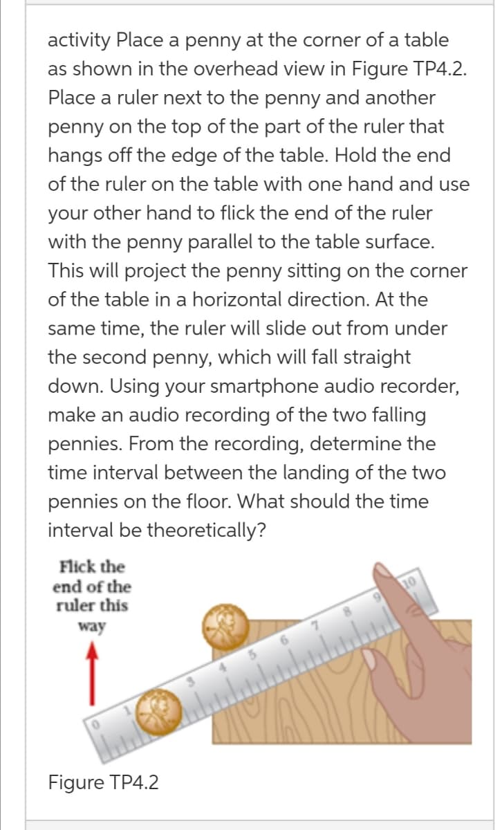 activity Place a penny at the corner of a table
as shown in the overhead view in Figure TP4.2.
Place a ruler next to the penny and another
penny on the top of the part of the ruler that
hangs off the edge of the table. Hold the end
of the ruler on the table with one hand and use
your other hand to flick the end of the ruler
with the penny parallel to the table surface.
This will project the penny sitting on the corner
of the table in a horizontal direction. At the
same time, the ruler will slide out from under
the second penny, which will fall straight
down. Using your smartphone audio recorder,
make an audio recording of the two falling
pennies. From the recording, determine the
time interval between the landing of the two
pennies on the floor. What should the time
interval be theoretically?
Flick the
end of the
ruler this
way
Figure TP4.2
