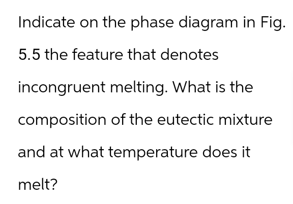 Indicate on the phase diagram in Fig.
5.5 the feature that denotes
incongruent melting. What is the
composition of the eutectic mixture
and at what temperature does it
melt?