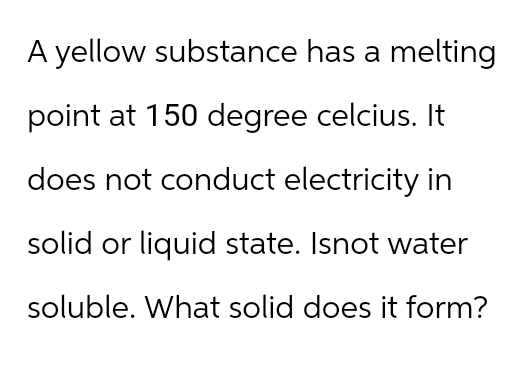 A yellow substance has a melting
point at 150 degree celcius. It
does not conduct electricity in
solid or liquid state. Isnot water
soluble. What solid does it form?