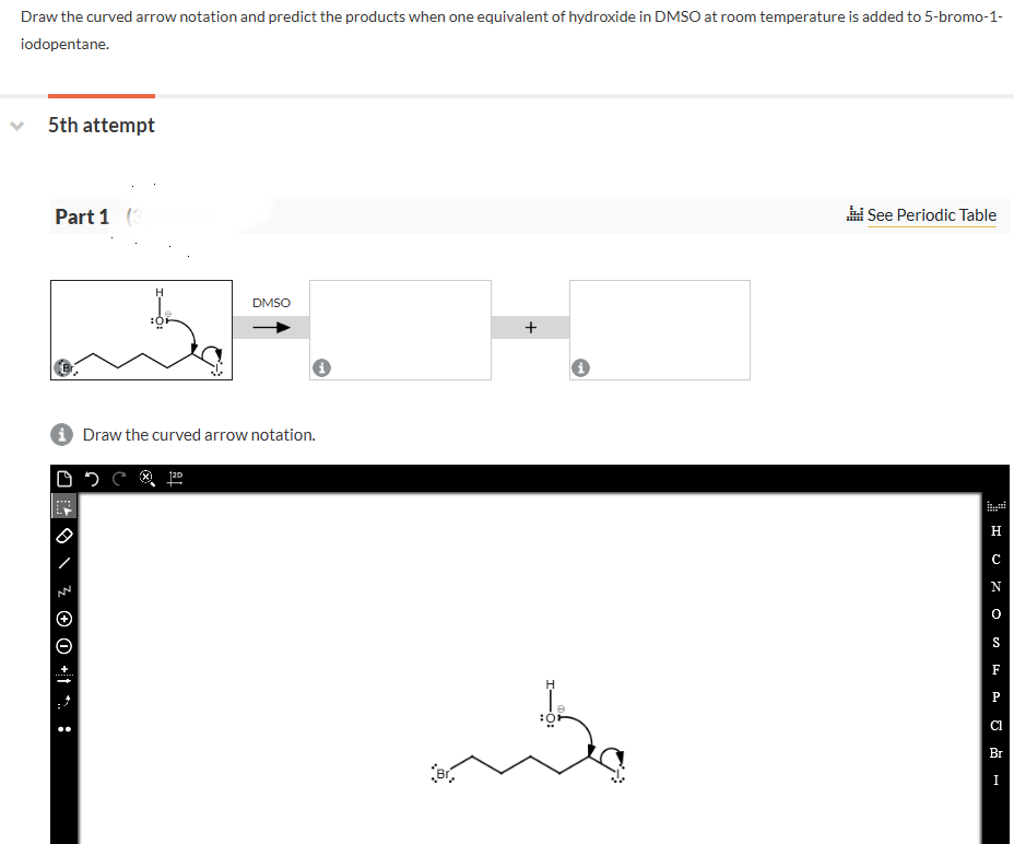 Draw the curved arrow notation and predict the products when one equivalent of hydroxide in DMSO at room temperature is added to 5-bromo-1-
iodopentane.
5th attempt
Part 1 (3
H
DMSO
Draw the curved arrow notation.
:
-O:
+
Br
See Periodic Table
Н
C
F
Br
I
HONOSEPH