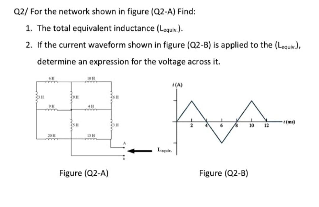 Q2/ For the network shown in figure (Q2-A) Find:
1. The total equivalent inductance (Lequiv.).
2. If the current waveform shown in figure (Q2-B) is applied to the (Lequiv.),
determine an expression for the voltage across it.
6 H
10 H
| (A)
39H
9H
(ms)
35H
23 H
6
10
12
20 H
13H
Lequiv.
Figure (Q2-A)
Figure (Q2-B)
