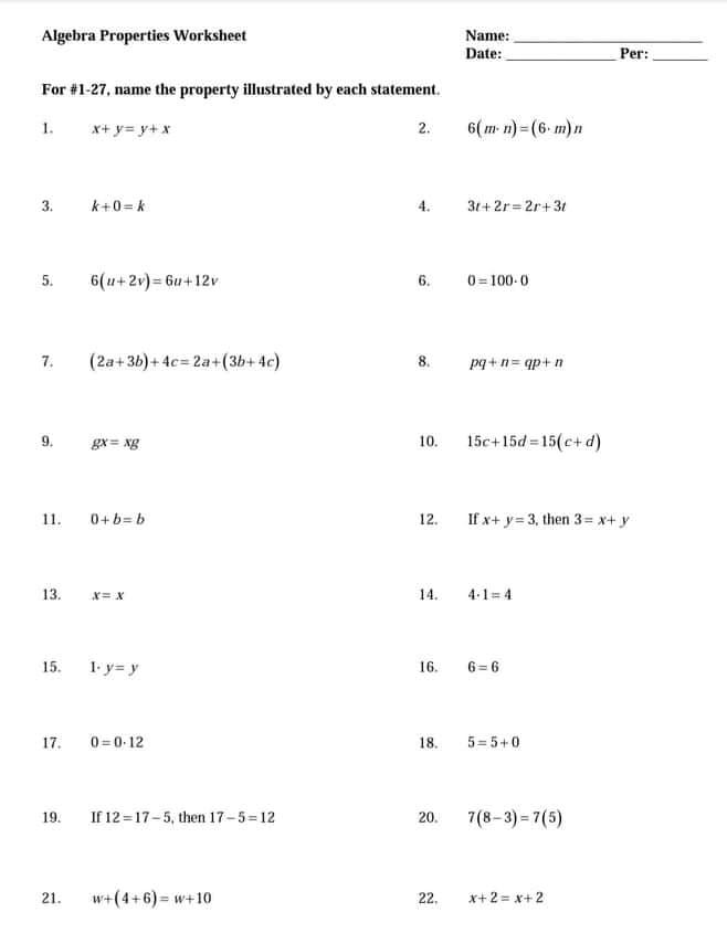 Algebra Properties Worksheet
Name:
Date:
Per:
For #1-27, name the property illustrated by each statement.
1.
x+ y= y+ x
2.
6( m- n) = (6- m)n
3.
k+0= k
3t+2r= 2r+3t
4.
5.
6(u+2v) = 6u+12v
6.
0= 100-0
7.
(2a+36)+ 4c= 2a+(3b+ 4c)
8.
pq+n= qp+ n
15c+15d = 15(c+ d)
gx = xg
10.
0+b= b
If x+ y= 3, then 3= x+ y
11.
12.
13.
X= x
14.
4-1= 4
15.
1. y= y
16.
6 = 6
17.
0=0-12
18.
5= 5+0
If 12 =17-5, then 17-5=12
7(8-3) = 7(5)
19.
20.
21.
w+(4+6) = w+10
22.
x+2 = x+2
%3!
9.
