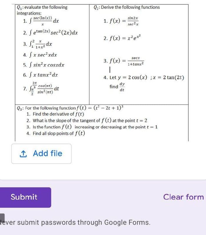 Q2: Derive the following functions
Q1: evaluate the following
integrations:
sin2x
1. sec(In(x))
1. f(x) =
sec?x
2. Setan(2x) sec2 (2x)dx
2. f(x) = x?e*?
3. S.
1 1+x2
4. Sx sec?xdx
secx
3. f(x) =
%3D
5. S sin?x cosxdx
1+tanx?
6. Sx tanx?dx
4. Let y = 2 cos(x) ;x 2 tan(2t)
cos(nt)
dt
sin? (nt)
dy
find
dt
7. fr
Q3: For the following function f (t) = ( - 2t + 1)
1. Find the derivative of f(t)
2. What is the slope of the tangent of f (t) at the point t = 2
3. Is the function f (t) increasing or decreasing at the point t 1
4. Find all slop points of f (t)
%3D
1 Add file
Submit
Clear form
lever submit passwords through Google Forms.
