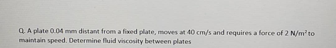 Q. A plate 0.04 mm distant from a fixed plate, moves at 40 cm/s and requires a force of 2 N/m2 to
maintain speed. Determine fluid viscosity between plates
