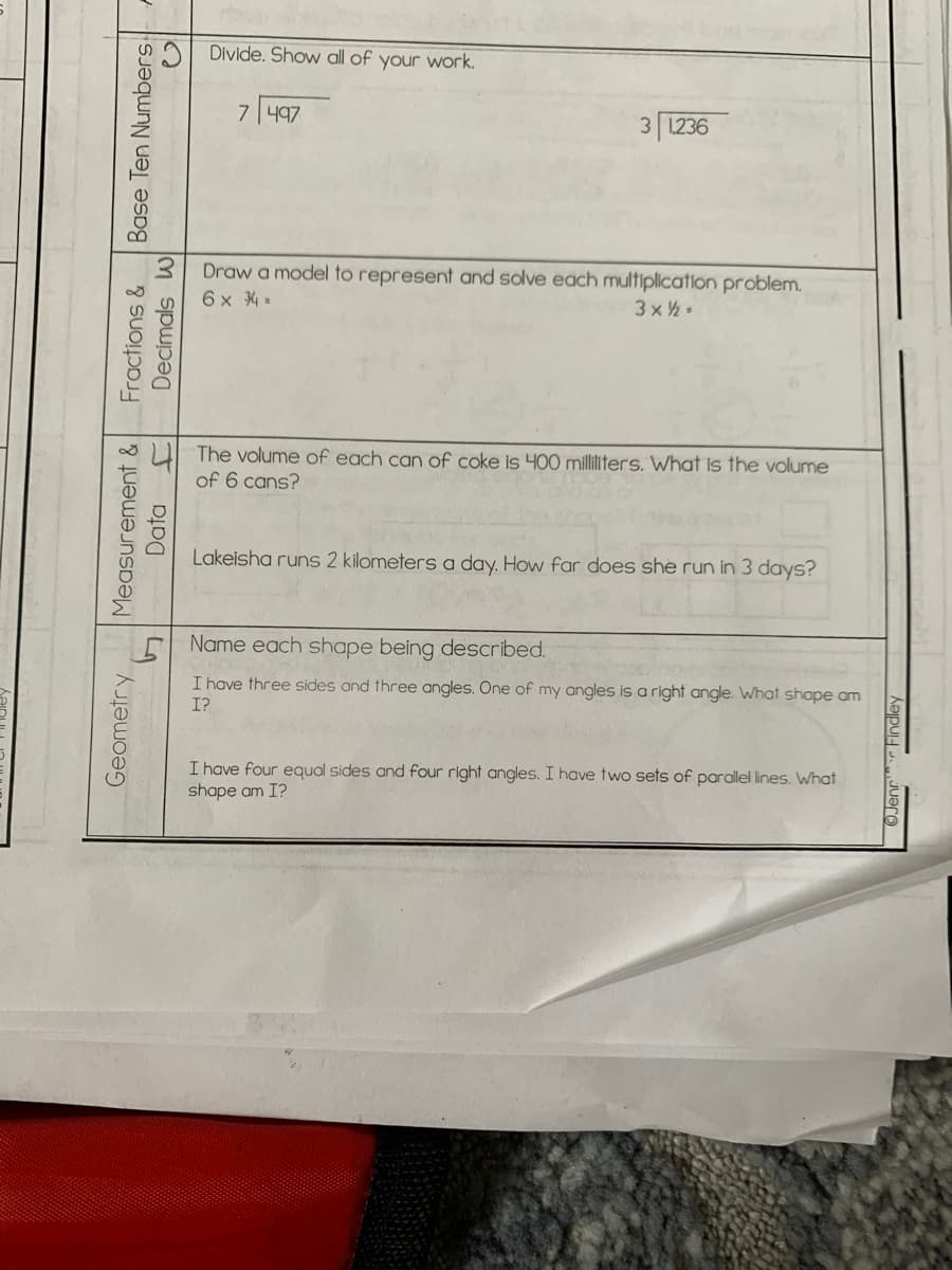Divide. Show all of your work.
7497
3 1236
Draw a model to represent and solve each multiplication problem.
6 x 4 =
3 x2
The volume of each can of coke is 400 milliliters. What is the volume
of 6 cans?
Lakeisha runs 2 kilometers a day. How far does she run in 3 days?
Name each shape being described.
I have three sides and three angles. One of my angles is a right angle. What shape am
I?
I have four equal sides and four right angles. I have two sets of parallel lines. What
shape am I?
Measurement & Fractions &
Decimals w
Geometry
Base Ten Numbers
Data
OJenr
Findley
