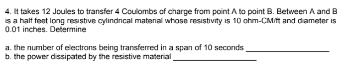 4. It takes 12 Joules to transfer 4 Coulombs of charge from point A to point B. Between A and B
is a half feet long resistive cylindrical material whose resistivity is 10 ohm-CM/ft and diameter is
0.01 inches. Determine
a. the number of electrons being transferred in a span of 10 seconds
b. the power dissipated by the resistive material
