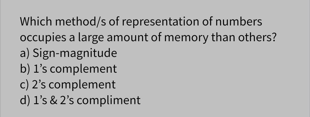 Which method/s of representation of numbers
occupies a large amount of memory than others?
a) Sign-magnitude
b) l's complement
c) 2's complement
d) l's & 2's compliment
