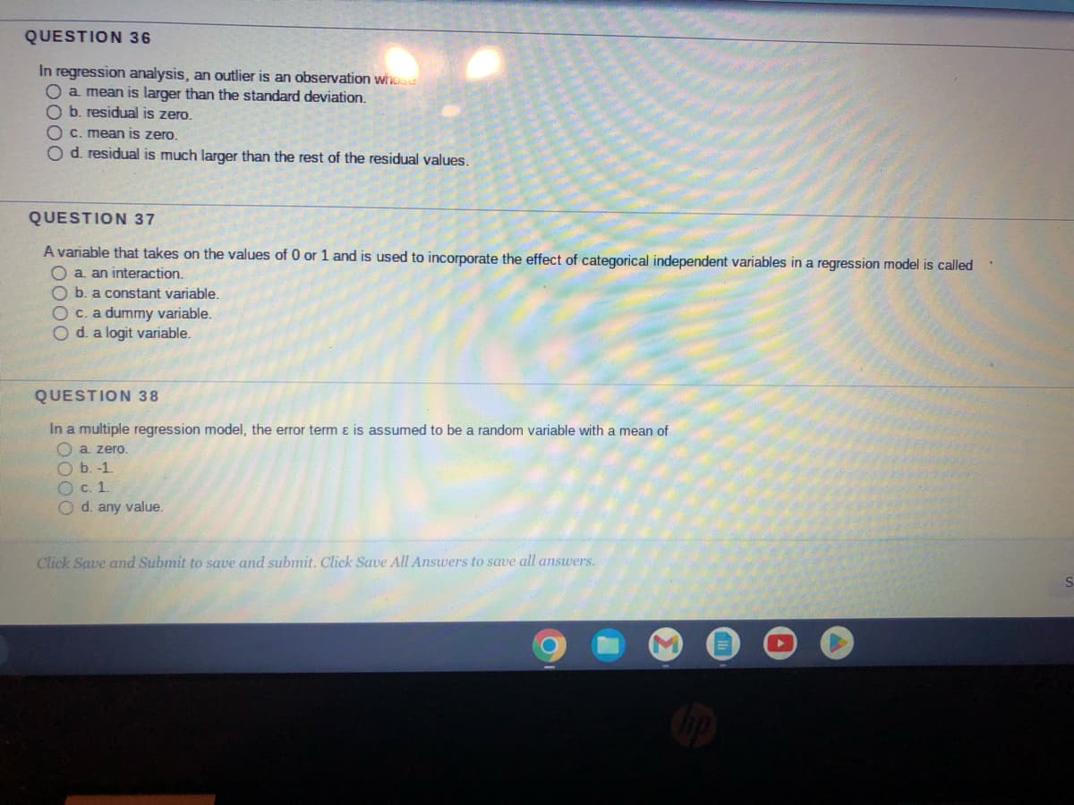 QUESTION 36
In regression analysis, an outlier is an observation whose
O a mean is larger than the standard deviation.
O b. residual is zero.
c. mean is zero.
O d. residual is much larger than the rest of the residual values.
QUESTION 37
A variable that takes on the values of 0 or 1 and is used to incorporate the effect of categorical independent variables in a regression model is called
O a. an interaction.
O b. a constant variable.
O c. a dummy variable.
O d. a logit variable.
QUESTION 38
In a multiple regression model, the error term & is assumed to be a random variable with a mean of
a. zero.
b. -1.
O c. 1.
O d. any value.
Click Save and Submit to save and submit. Click Save All Answers to save all answers.
M
S