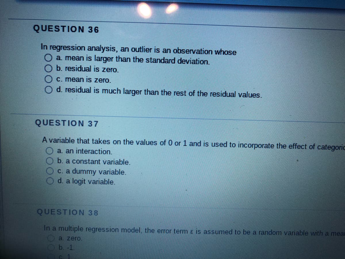 QUESTION 36
In regression analysis, an outlier is an observation whose
a. mean is larger than the standard deviation.
b. residual is zero.
c. mean is zero.
d. residual is much larger than the rest of the residual values.
QUESTION 37
A variable that takes on the values of 0 or 1 and is used to incorporate the effect of categoric
a. an interaction.
b. a constant variable.
c. a dummy variable.
d. a logit variable.
QUESTION 38
In a multiple regression model, the error term & is assumed to be a random variable with a mear
a. zero.
b. -1
c 1