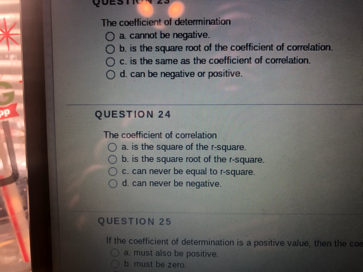 pp
The coefficient of determination
a. cannot be negative.
O b. is the square root of the coefficient of correlation.
O c. is the same as the coefficient of correlation.
O d. can be negative or positive.
QUESTION 24
The coefficient of correlation
a. is the square of the r-square.
b. is the square root of the r-square.
c. can never be equal to r-square.
d. can never be negative.
QUESTION 25
If the coefficient of determination is a positive value, then the coe
a. must also be positive.
b. must be zero.