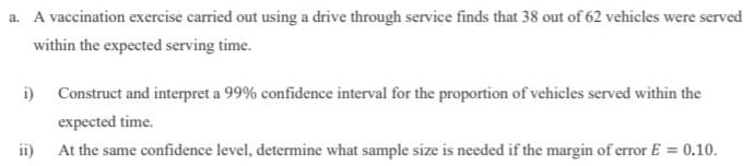 a. A vaccination exercise carried out using a drive through service finds that 38 out of 62 vehicles were served
within the expected serving time.
i) Construct and interpret a 99% confidence interval for the proportion of vehicles served within the
expected time.
ii)
At the same confidence level, determine what sample size is needed if the margin of error E = 0.10.
