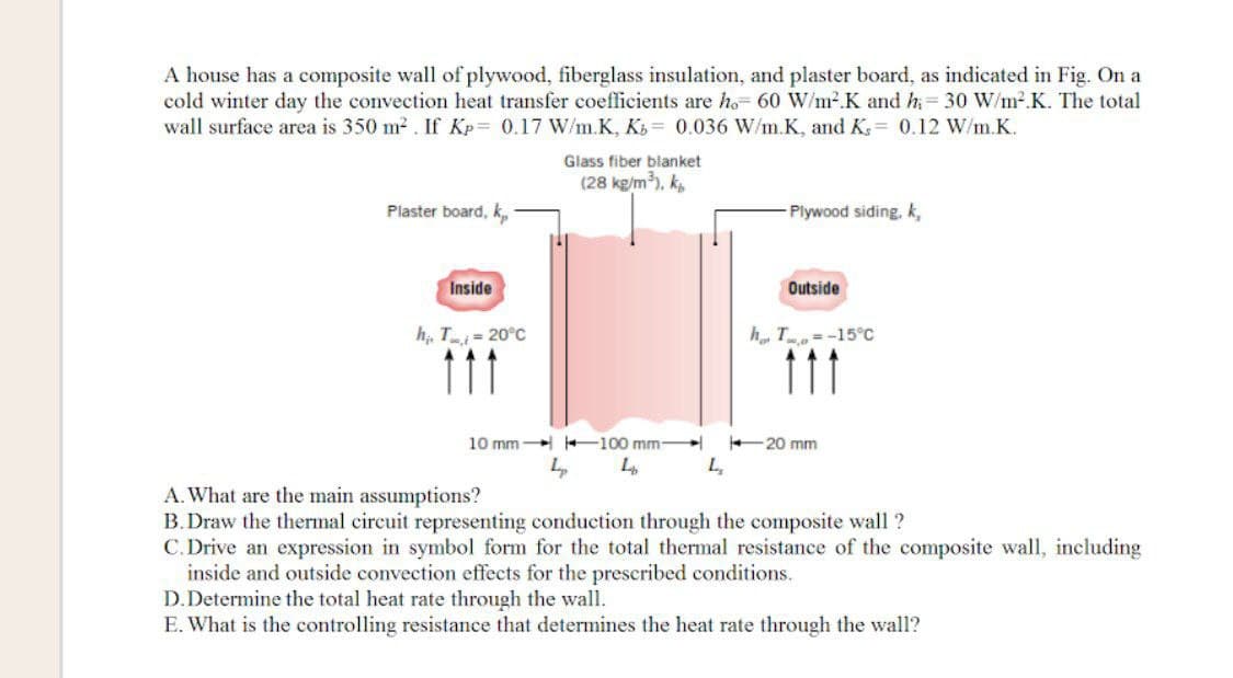 A house has a composite wall of plywood, fiberglass insulation, and plaster board, as indicated in Fig. On a
cold winter day the convection heat transfer coefficients are ho- 60 W/m².K and h= 30 W/m2.K. The total
wall surface area is 350 m2 . If Kp= 0.17 W/m.K, K = 0.036 W/m.K, and K, = 0.12 W/m.K.
Glass fiber blanket
(28 kg/m), k,
Plaster board, k,
Plywood siding, k,
Inside
Outside
h, T = 20°C
h T= -15C
111
11
10 mm 100 mm
20 mm
A. What are the main assumptions?
B. Draw the thermal circuit representing conduction through the composite wall ?
C. Drive an expression in symbol form for the total thermal resistance of the composite wall, including
inside and outside convection effects for the prescribed conditions.
D.Determine the total heat rate through the wall.
E. What is the controlling resistance that determines the heat rate through the wall?
