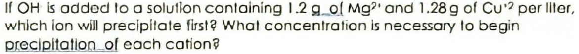 If OH is added to a solution containing 1.2 g ol Mg?' and 1.28 g of Cu? per liler,
which lon will precipitate first? What concentration is necessary to begin
precipitation of each cation?
