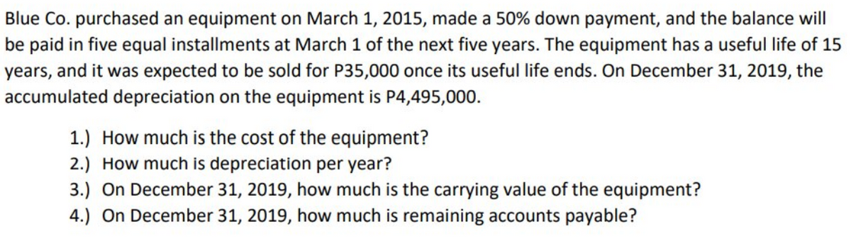 Blue Co. purchased an equipment on March 1, 2015, made a 50% down payment, and the balance will
be paid in five equal installments at March 1 of the next five years. The equipment has a useful life of 15
years, and it was expected to be sold for P35,000 once its useful life ends. On December 31, 2019, the
accumulated depreciation on the equipment is P4,495,000.
1.) How much is the cost of the equipment?
2.) How much is depreciation per year?
3.) On December 31, 2019, how much is the carrying value of the equipment?
4.) On December 31, 2019, how much is remaining accounts payable?
