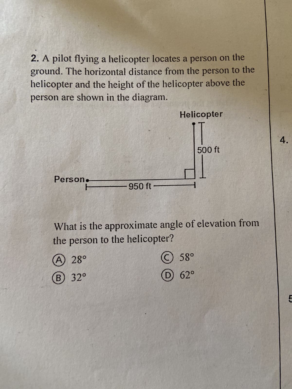 ### Problem Statement

A pilot flying a helicopter locates a person on the ground. The horizontal distance from the person to the helicopter and the height of the helicopter above the person are shown in the diagram.

---
**Diagram:**

- A line segment labeled "Person" on the left extending horizontally 950 ft to the right.
- A vertical line segment labeled "Helicopter" on the right, extending upward 500 ft.
- The right-angle triangle formed by these segments represents the relationship between the person on the ground and the helicopter above them.

---

**Question:**

What is the approximate angle of elevation from the person to the helicopter?

**Choices:**

A. 28°
B. 32°
C. 58°
D. 62°

---

### Explanation:

This problem involves basic trigonometry. The angle of elevation can be found using the tangent function, which is the ratio of the opposite side (height of the helicopter) to the adjacent side (horizontal distance from the person to the helicopter).

\[ \tan(\theta) = \frac{\text{opposite}}{\text{adjacent}} = \frac{500 \text{ ft}}{950 \text{ ft}} \]

Solving for \( \theta \) will give us the angle of elevation.